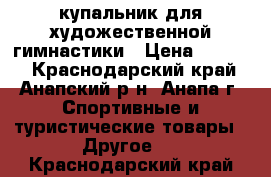 купальник для художественной гимнастики › Цена ­ 4 000 - Краснодарский край, Анапский р-н, Анапа г. Спортивные и туристические товары » Другое   . Краснодарский край